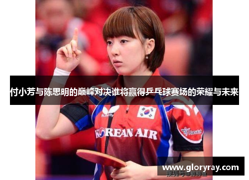 付小芳与陈思明的巅峰对决谁将赢得乒乓球赛场的荣耀与未来