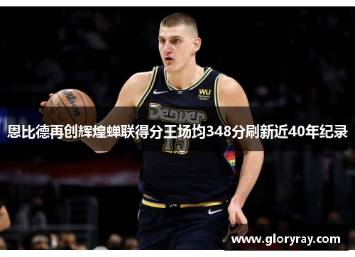 恩比德再创辉煌蝉联得分王场均348分刷新近40年纪录