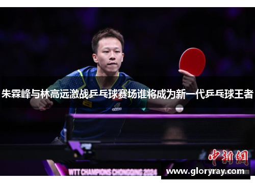 朱霖峰与林高远激战乒乓球赛场谁将成为新一代乒乓球王者